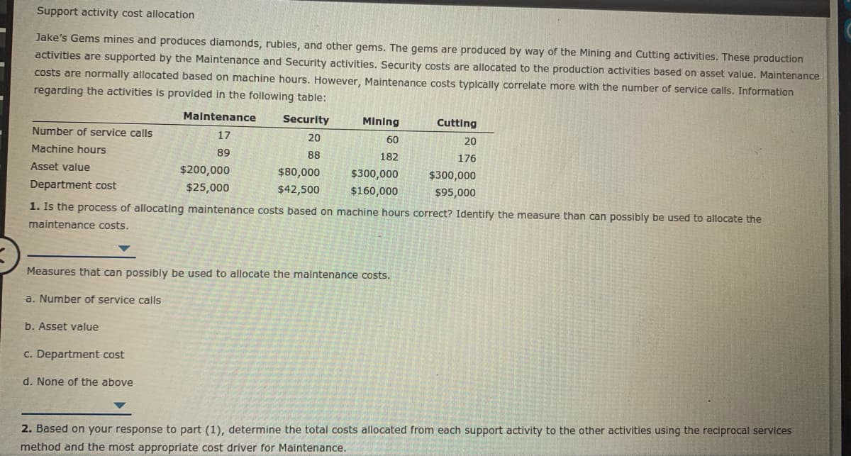 Support activity cost allocation
Jake's Gems mines and produces diamonds, rubies, and other gems. The gems are produced by way of the Mining and Cutting activities. These production
activities are supported by the Maintenance and Security activities. Security costs are allocated to the production activities based on asset value. Maintenance
costs are normally allocated based on machine hours. However, Maintenance costs typically correlate more with the number of service calls. Information
regarding the activities is provided in the following table:
Malntenance
Security
Mining
Cutting
Number of service calls
17
20
60
20
Machine hours
89
88
182
176
Asset value
$200,000
$80,000
$300,000
$300,000
Department cost
$25,000
$42,500
$160,000
1. Is the process of allocating maintenance costs based on machine hours correct? Identify the measure than can possibly be used to allocate the
$95,000
maintenance costs.
Measures that can possibly be used to allocate the maintenance costs.
a. Number of service calls
b. Asset value
c. Department cost
d. None of the above
2. Based on your response to part (1), determine the total costs allocated from each support activity to the other activities using the reciprocal services
method and the most appropriate cost driver for Maintenance.
