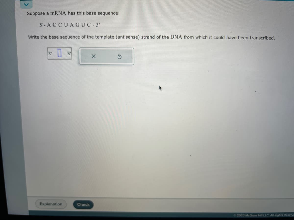 Suppose a mRNA has this base sequence:
5'- ACCUAGUC-3'
Write the base sequence of the template (antisense) strand of the DNA from which it could have been transcribed.
3¹ 5
Explanation
Check
X
© 2023 McGraw Hill LLC. All Rights Reserve