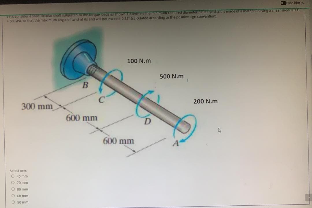 EHide blocks
Lets consider a solid circuiar shalt subjected to the torque loads as shown. Determine the minimum required diameter "Dif the shaft is made of a material having a shear modulus G
50 GPa, so that the maximum angle of twist at its end will not exceed -0.35° (calculated according to the positive sign convention).
100 N.m
500 N.m
200 N.m
300 mm
600 mm
600 mm
Select one:
O 40 mm
O 70 mm
O 80 mm
O 60 mm
O 50 mm
