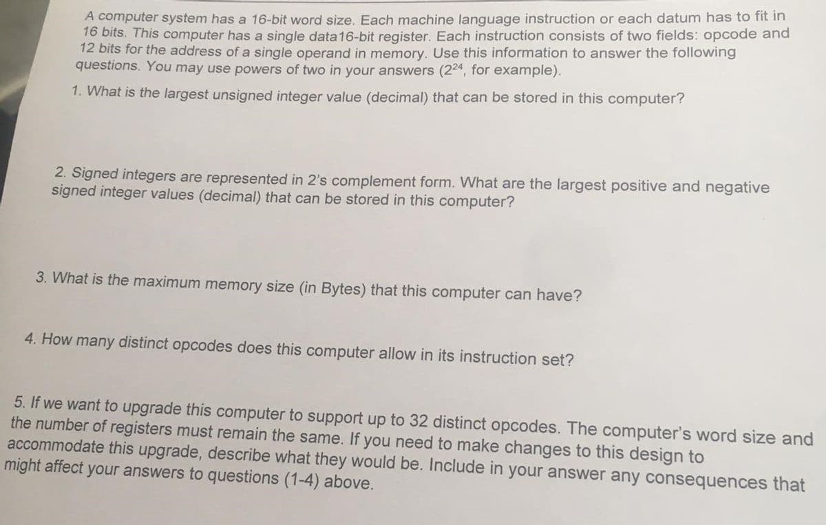 A computer system has a 16-bit word size. Each machine language instruction or each datum has to fit in
16 bits. This computer has a single data16-bit register. Each instruction consists of two fields: opcode and
12 bits for the address of a single operand in memory. Use this information to answer the following
questions. You may use powers of two in your answers (224, for example).
1. What is the largest unsigned integer value (decimal) that can be stored in this computer?
2. Signed integers are represented in 2's complement form. What are the largest positive and negative
signed integer values (decimal) that can be stored in this computer?
3. What is the maximum memory size (in Bytes) that this computer can have?
4. How many distinct opcodes does this computer allow in its instruction set?
5. If we want to upgrade this computer to support up to 32 distinct opcodes. The computer's word size and
the number of registers must remain the same. If you need to make changes to this design to
accommodate this upgrade, describe what they would be. Include in your answer any consequences that
might affect your answers to questions (1-4) above.
