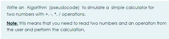 Write an Algorithm (pseudocode) to simulate a simple calculator for
two numbers with +, -, *, / operations.
Note: this means that you need to read two numbers and an operation from
the user and perform the calculation,
