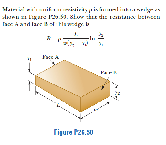 Material with uniform resistivity p is formed into a wedge as
shown in Figure P26.50. Show that the resistance between
face A and face B of this wedge is
L
R= p
In
w(y2 – y,)
Face A
Face B
Figure P26.50
