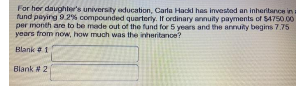 For her daughter's university education, Carla Hackl has invested an inheritance in
fund paying 9.2% compounded quarterly. If ordinary annuity payments of $4750.00
per month are to be made out of the fund for 5 years and the annuity begins 7.75
years from now, how much was the inheritance?
Blank # 1
Blank # 2
