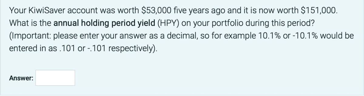 Your KiwiSaver account was worth $53,000 five years ago and it is now worth $151,000.
What is the annual holding period yield (HPY) on your portfolio during this period?
(Important: please enter your answer as a decimal, so for example 10.1% or -10.1% would be
entered in as .101 or -.101 respectively).
Answer: