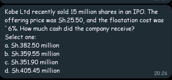 Kobe Ltd recently sold 15 million shares in an IPO. The
offering price was Sh.25.50, and the floatation cost was
`6%. How much cash did the company receive?
Select one:
a. Sh.382.50 million
b. Sh.359.55 million
c. Sh.351.90 million
d. Sh.405.45 million
20:26