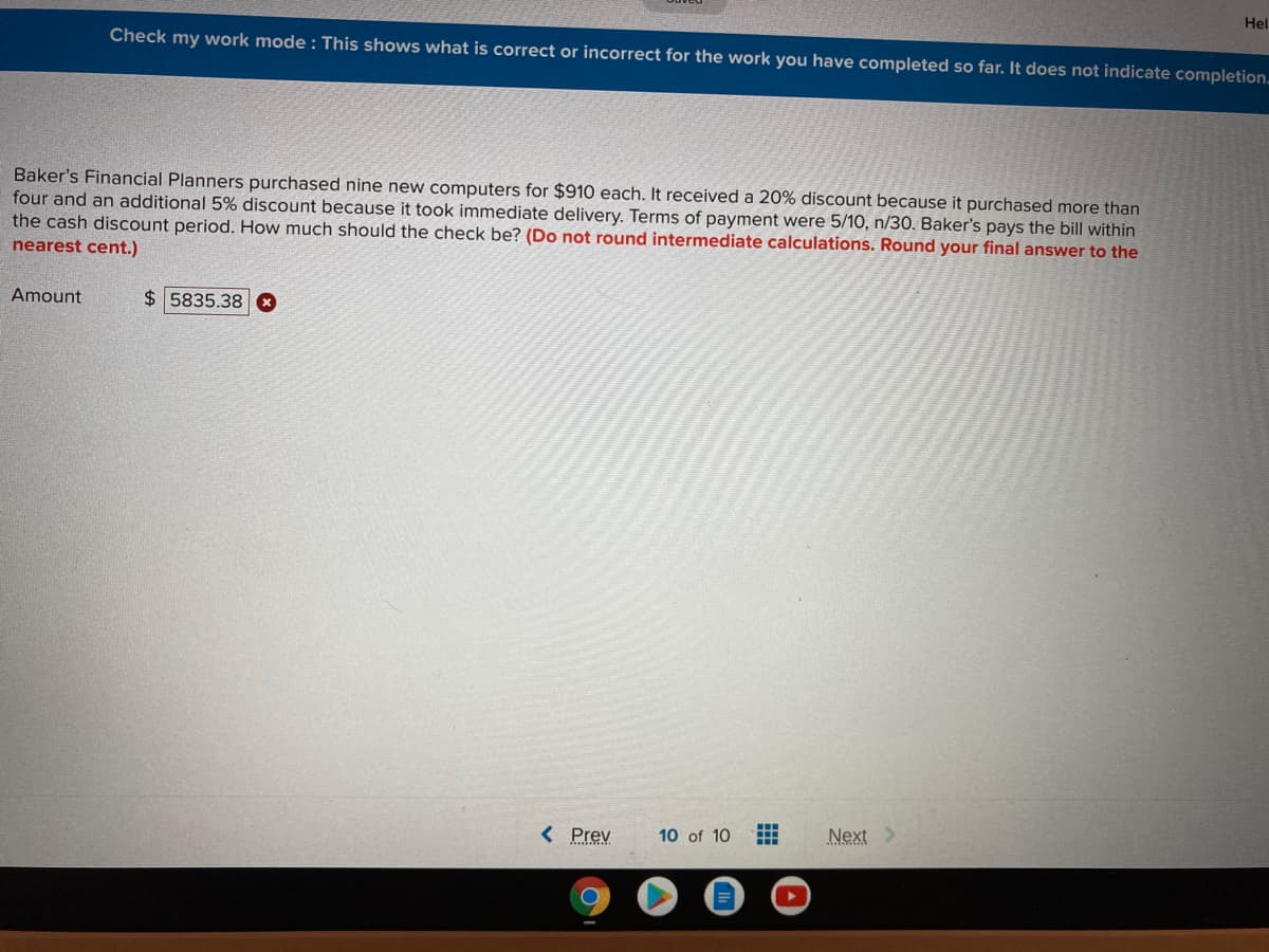 Hel
Check my work mode : This shows what is correct or incorrect for the work you have completed so far. It does not indicate completion.
Baker's Financial Planners purchased nine new computers for $910 each. It received a 20% discount because it purchased more than
four and an additional 5% discount because it took immediate delivery. Terms of payment were 5/10, n/30. Baker's pays the bill within
the cash discount period. How much should the check be? (Do not round intermediate calculations. Round your final answer to the
nearest cent.)
Amount
$ 5835.38 8
< Prev
Next >
10 of 10
