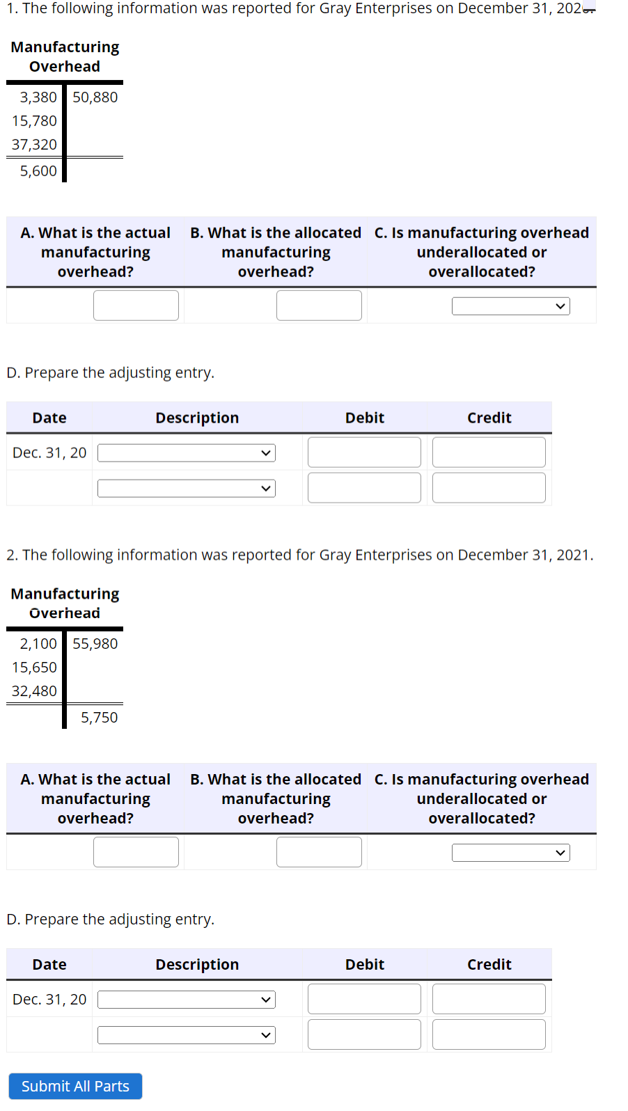 1. The following information was reported for Gray Enterprises on December 31, 202.
Manufacturing
Overhead
3,380 50,880
15,780
37,320
5,600
A. What is the actual B. What is the allocated C. Is manufacturing overhead
manufacturing
overhead?
underallocated or
overallocated?
manufacturing
overhead?
D. Prepare the adjusting entry.
Date
Dec. 31, 20
2,100 55,980
15,650
32,480
2. The following information was reported for Gray Enterprises on December 31, 2021.
Manufacturing
Overhead
5,750
Date
Description
D. Prepare the adjusting entry.
A. What is the actual B. What is the allocated C. Is manufacturing overhead
manufacturing
manufacturing
underallocated or
overallocated?
overhead?
overhead?
Dec. 31, 20
Submit All Parts
Debit
Description
Credit
Debit
Credit