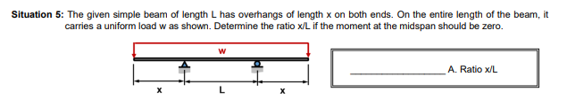 Situation 5: The given simple beam of length L has overhangs of length x on both ends. On the entire length of the beam, it
carries a uniform load w as shown. Determine the ratio x/L if the moment at the midspan should be zero.
X
W
L
X
A. Ratio x/L