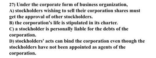 27) Under the corporate form of business organization,
A) stockholders wishing to sell their corporation shares must
get the approval of other stockholders.
B) the corporation's life is stipulated in its charter.
C) a stockholder is personally liable for the debts of the
corporation.
D) stockholders' acts can bind the corporation even though the
stockholders have not been appointed as agents of the
corporation.

