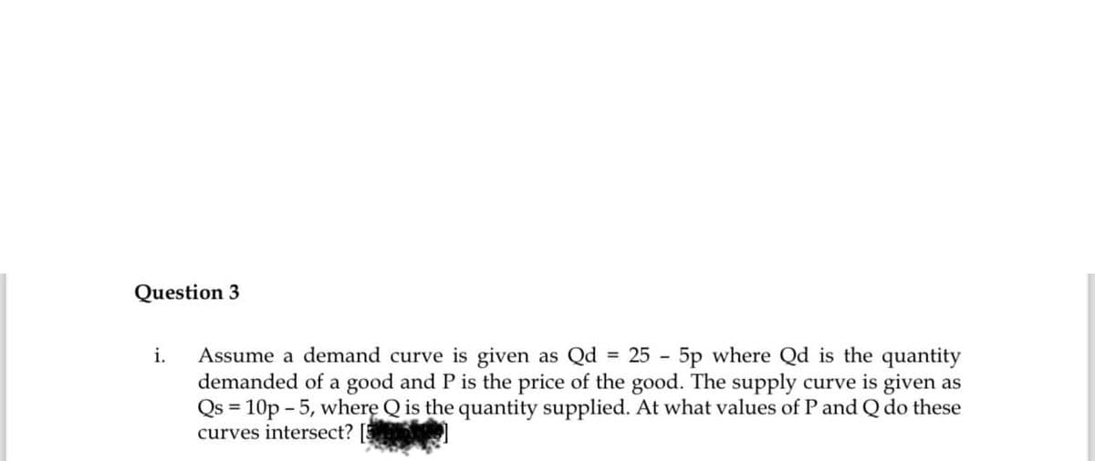 Question 3
i. Assume a demand curve is given as Qd 25-5p where Qd is the quantity
demanded of a good and P is the price of the good. The supply curve is given as
Qs = 10p - 5, where Q is the quantity supplied. At what values of P and Q do these
curves intersect?
=