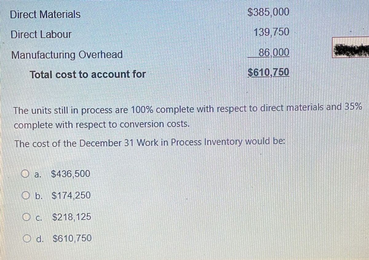 Direct Materials
Direct Labour
Manufacturing Overhead
Total cost to account for
$385,000
139,750
86,000
$610,750
The units still in process are 100% complete with respect to direct materials and 35%
complete with respect to conversion costs.
The cost of the December 31 Work in Process Inventory would be:
a. $436,500
O b. $174,250
O c. $218,125
Od. $610,750