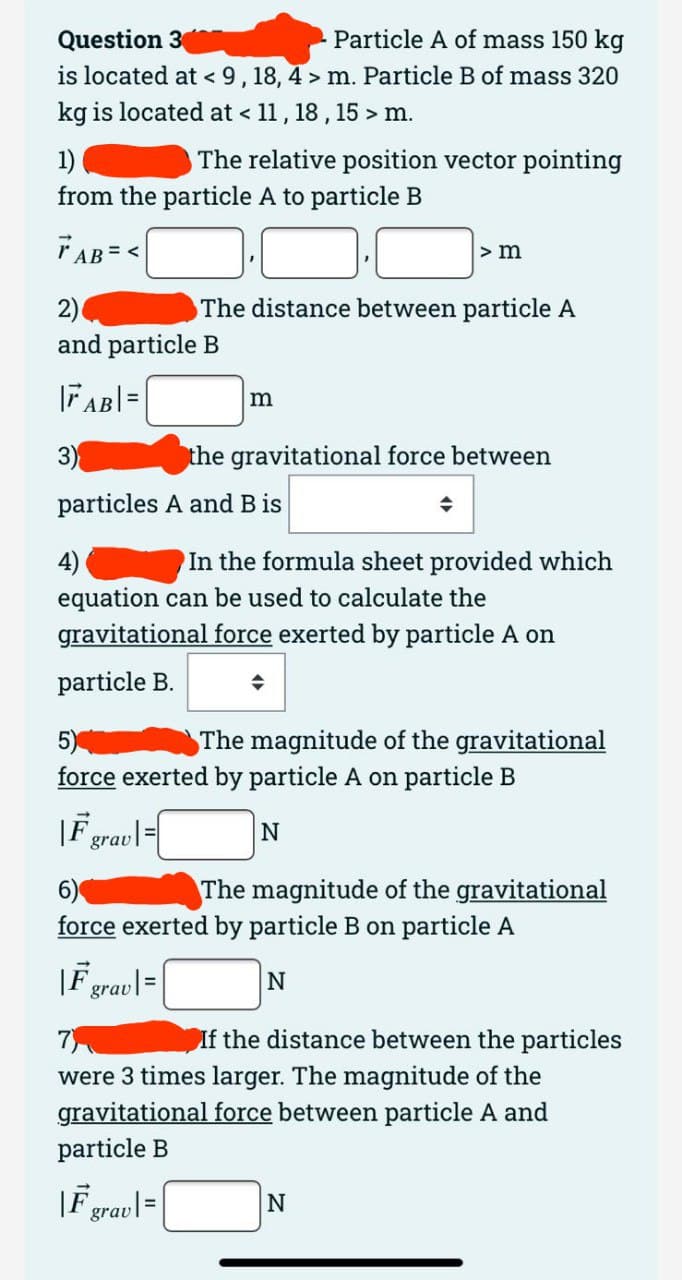 Question 3
Particle A of mass 150 kg
is located at < 9, 18, 4> m. Particle B of mass 320
kg is located at < 11, 18, 15 > m.
1)
from the particle A to particle B
TAB=<
The relative position vector pointing
2)
and particle B
|AB| =
3)
particles A and B is
The distance between particle A
m
F
> m
4)
In the formula sheet provided which
equation can be used to calculate the
gravitational force exerted by particle A on
particle B.
→
grav |=|
the gravitational force between
5)
The magnitude of the gravitational
force exerted by particle A on particle B
|F grav=
N
6)
The magnitude of the gravitational
force exerted by particle B on particle A
|F grav|=|
N
7)
If the distance between the particles
were 3 times larger. The magnitude of the
gravitational force between particle A and
particle B
N