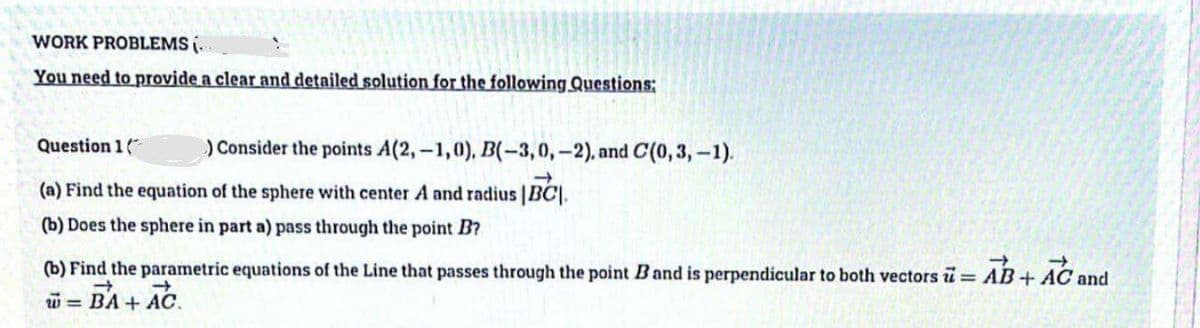 WORK PROBLEMS (
You need to provide a clear and detailed solution for the following Questions:
) Consider the points A(2,-1,0), B(-3,0,-2), and C(0, 3,-1).
Question 1
(a) Find the equation of the sphere with center A and radius |BC|
(b) Does the sphere in part a) pass through the point B?
(b) Find the parametric equations of the Line that passes through the point B and is perpendicular to both vectors = AB+ AC and
w = BA + AC.