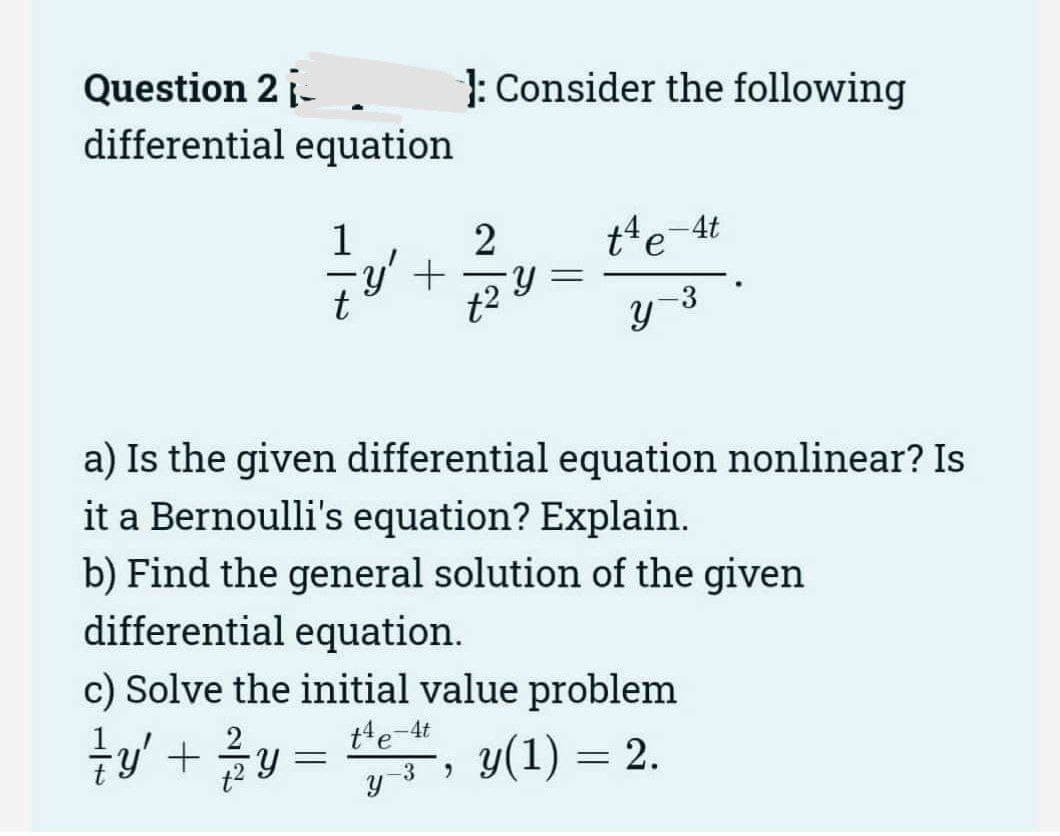 Question 2 i-
differential equation
1
∙y' +
: Consider the following
2
Y =
t4e-4t
-3
y
a) Is the given differential equation nonlinear? Is
it a Bernoulli's equation? Explain.
b) Find the general solution of the given
differential equation.
c) Solve the initial value problem
t4e-4t
{y' + ²y = t¹", y(1) = 2.
-3