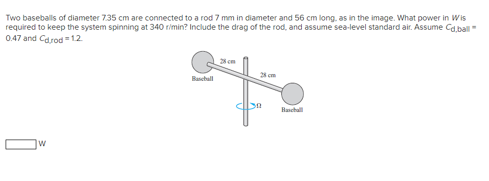 Two baseballs of diameter 7.35 cm are connected to a rod 7 mm in diameter and 56 cm long, as in the image. What power in Wis
required to keep the system spinning at 340 r/min? Include the drag of the rod, and assume sea-level standard air. Assume Cd,ball
0.47 and Cd,rod = 1.2.
W
28 cm
28 cm
Baseball
Ω
Baseball