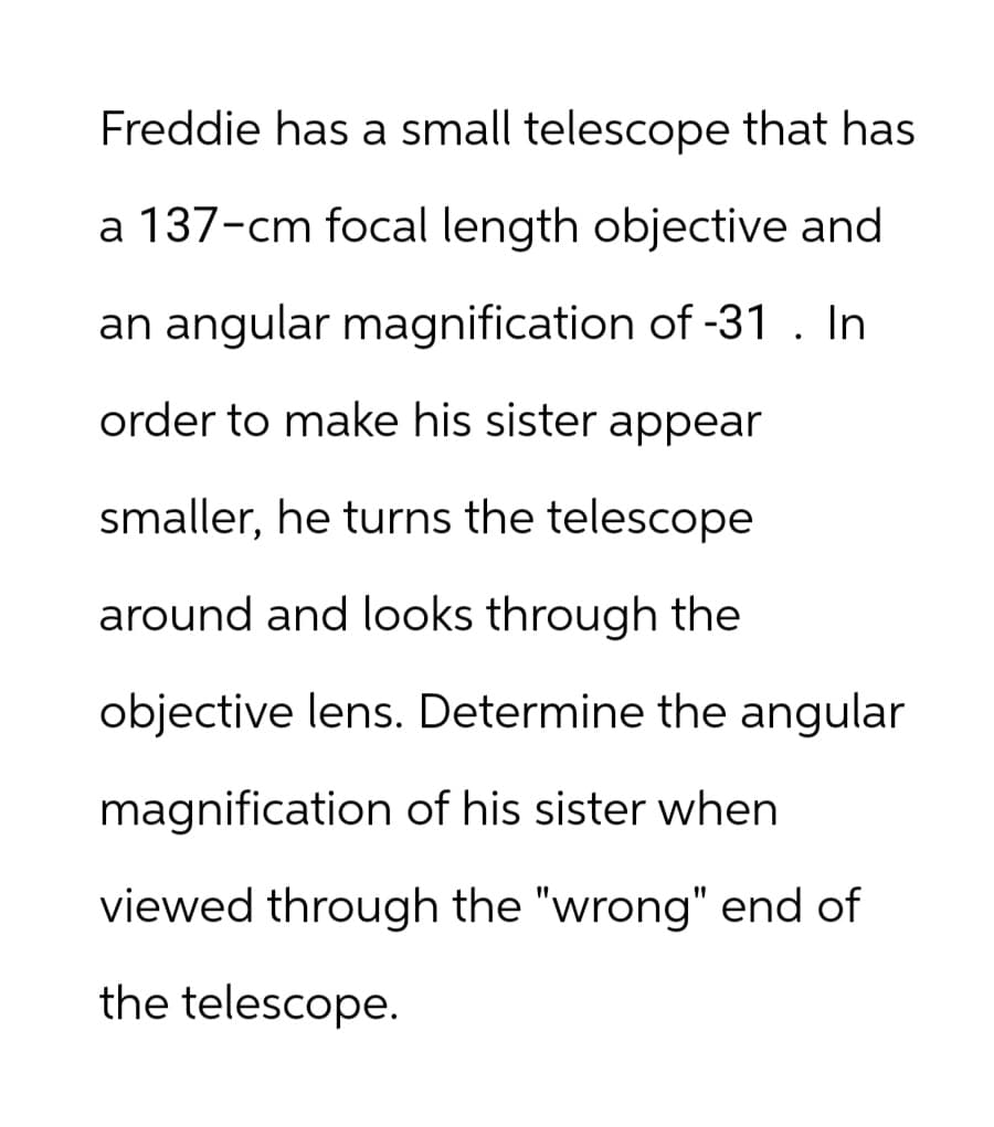Freddie has a small telescope that has
a 137-cm focal length objective and
an angular magnification of -31. In
order to make his sister appear
smaller, he turns the telescope
around and looks through the
objective lens. Determine the angular
magnification of his sister when
viewed through the "wrong" end of
the telescope.