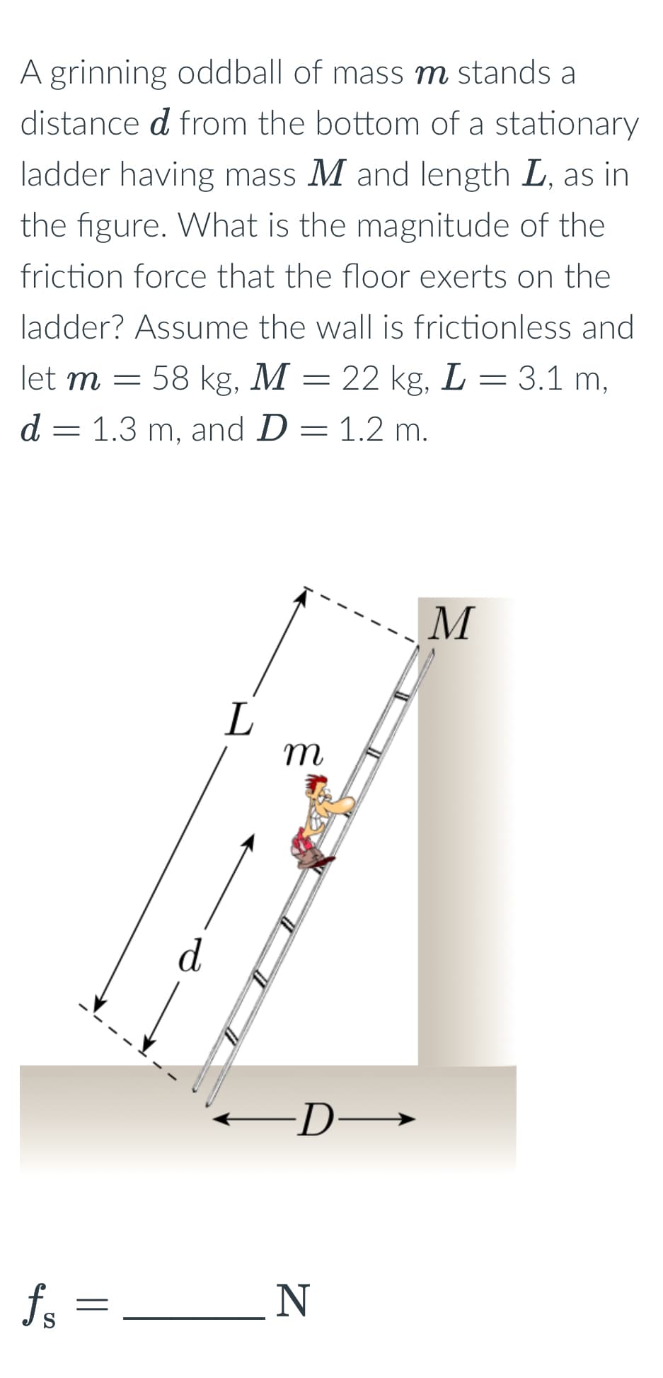 A grinning oddball of mass m stands a
distance d from the bottom of a stationary
ladder having mass M and length L, as in
the figure. What is the magnitude of the
friction force that the floor exerts on the
ladder? Assume the wall is frictionless and
58 kg, M = 22 kg, L = 3.1 m,
let m
d = 1.3 m, and D = 1.2 m.
d
L
m
M
·D→
fs
=
N