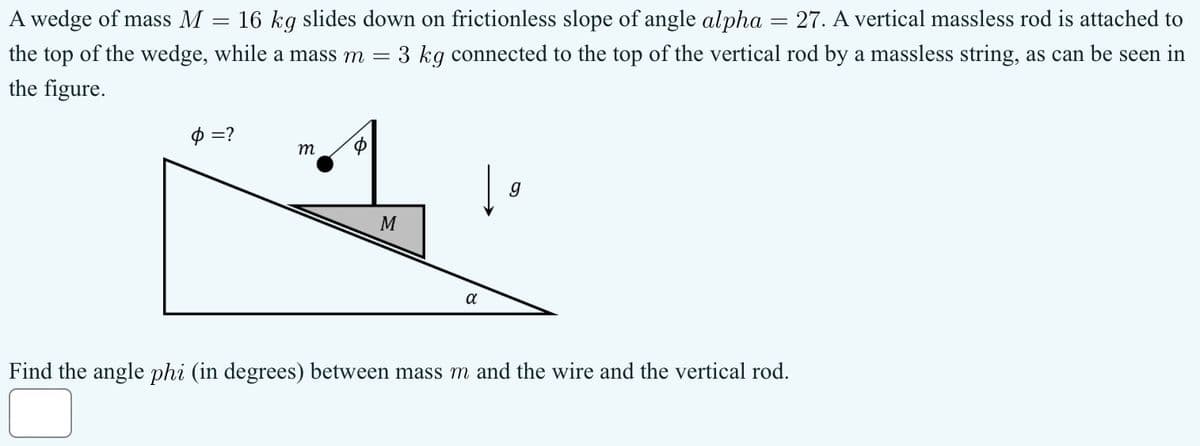 A wedge of mass M
=
16 kg slides down on frictionless slope of angle alpha = 27. A vertical massless rod is attached to
the top of the wedge, while a mass m = 3 kg connected to the top of the vertical rod by a massless string, as can be seen in
the figure.
Ф =?
m
Φ
g
M
α
Find the angle phi (in degrees) between mass m and the wire and the vertical rod.