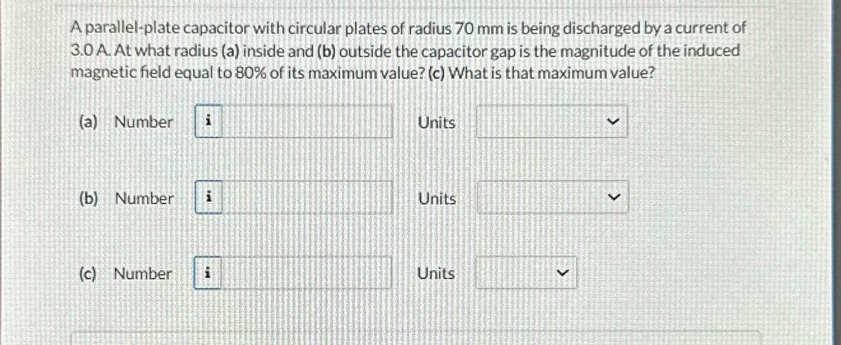 A parallel-plate capacitor with circular plates of radius 70 mm is being discharged by a current of
3.0 A. At what radius (a) inside and (b) outside the capacitor gap is the magnitude of the induced
magnetic field equal to 80% of its maximum value? (c) What is that maximum value?
(a) Number
Units
(b) Number i
Units
(c) Number i
Units
>
v
