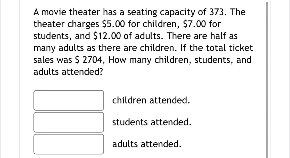 A movie theater has a seating capacity of 373. The
theater charges $5.00 for children, $7.00 for
students, and $12.00 of adults. There are half as
many adults as there are children. If the total ticket
sales was $ 2704, How many children, students, and
adults attended?
children attended.
students attended.
adults attended.
