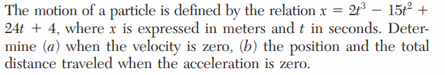 = 2t³ – 15t2 +
The motion of a particle is defined by the relation x
24t + 4, where x is expressed in meters and t in seconds. Deter-
mine (a) when the velocity is zero, (b) the position and the total
distance traveled when the acceleratiom is zero.
