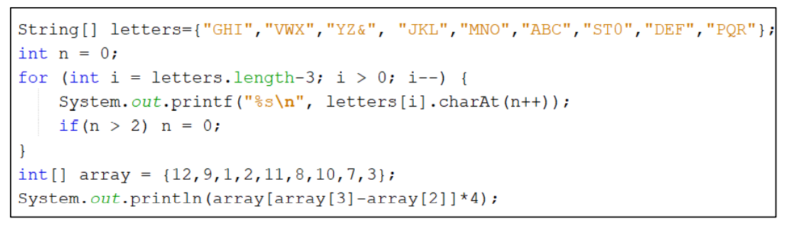 String[] letters={"GHI","VWX",
"YZ&",
"JKL","MNO","ABC",
"STO",
"DEF","PQR"};
int n = 0;
for (int i =
letters.length-3; i > 0; i--) {
System.out.printf("%s\n", letters [i].charAt(n++));
if(n > 2) n = 0;
}
int[] array
{12,9,1,2,11,8,10,7,3};
System.out.println(array[array[3]-array[2]]*4);
