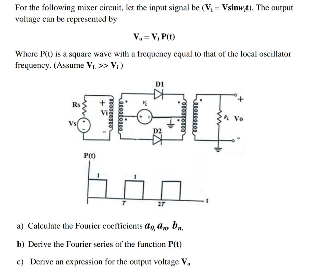 For the following mixer circuit, let the input signal be (V; = Vsinw,t). The output
voltage can be represented by
%3D
V. = V; P(t)
Where P(t) is a square wave with a frequency equal to that of the local oscillator
frequency. (Assume VL >> V; )
D1
Rs
Vi
RL Vo
Vs
D2
P(t)
27
a) Calculate the Fourier coefficients ao, am bn.
b) Derive the Fourier series of the function P(t)
c) Derive an expression for the output voltage V.
