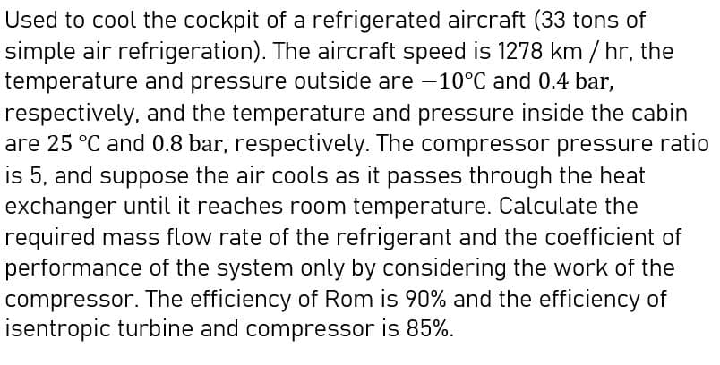 Used to cool the cockpit of a refrigerated aircraft (33 tons of
simple air refrigeration). The aircraft speed is 1278 km / hr, the
temperature and pressure outside are -10°C and 0.4 bar,
respectively, and the temperature and pressure inside the cabin
are 25 °C and 0.8 bar, respectively. The compressor pressure ratio
is 5, and suppose the air cools as it passes through the heat
exchanger until it reaches room temperature. Calculate the
required mass flow rate of the refrigerant and the coefficient of
performance of the system only by considering the work of the
compressor. The efficiency of Rom is 90% and the efficiency of
isentropic turbine and compressor is 85%.
