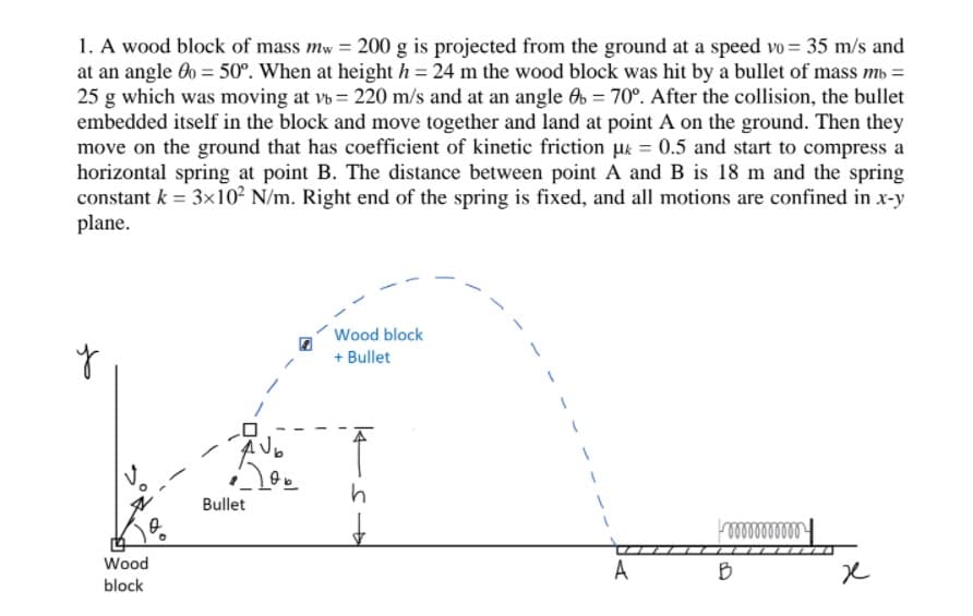 1. A wood block of mass mw = 200 g is projected from the ground at a speed vo = 35 m/s and
at an angle 60 = 50°. When at height h= 24 m the wood block was hit by a bullet of mass mb =
25 g which was moving at vb = 220 m/s and at an angle O = 70°. After the collision, the bullet
embedded itself in the block and move together and land at point A on the ground. Then they
move on the ground that has coefficient of kinetic friction uk = 0.5 and start to compress a
horizontal spring at point B. The distance between point A and B is 18 m and the spring
constant k = 3x10² N/m. Right end of the spring is fixed, and all motions are confined in x-y
plane.
Wood block
+ Bullet
Bullet
Wood
A
B
block
14
