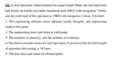 02: A steel specimen 12mm diameter has gauge length 50mm. the steel specimen
had tested via tensile test under maximum load 66KN with elongation 7.5mm,
and the yield load of this specimen is 15KN with elongation 2.4mm. Calculate:
1- The engineering ultimate stress (ultimate tensile strength), and engineering
strain at this point.
2- The engineering stress and strain at yield point.
3- The modulus of elasticity, and the modulus of resilience.
4- The final or fracture strain of a steel specimen, if you know that the final length
of specimen after testing is 58.5mm.
5- The true stress and strain for ultimate point.
