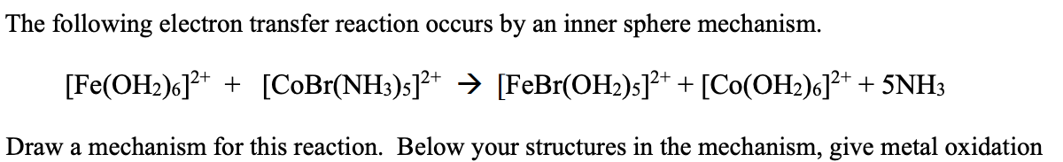 The following electron transfer reaction occurs by an inner sphere mechanism.
[Fe(OH₂)6]²+ + [CoBr(NH3)s]²+ → [FeBr(OH₂)s]²+ + [Co(OH₂)6]²+ + 5NH3
Draw a mechanism for this reaction. Below your structures in the mechanism, give metal oxidation