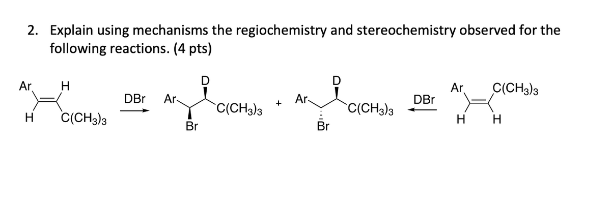 2. Explain using mechanisms the regiochemistry and stereochemistry observed for the
following reactions. (4 pts)
D
Ar
H
DBr Ar
Ar
+
C(CH3)3
&
D
Ar
C(CH3)3
DBr
C(CH3)3
H
H
H
C(CH3)3
Br
Br