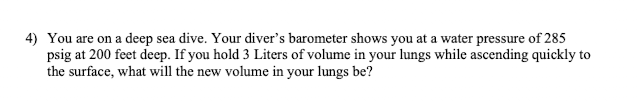 4) You are on a deep sea dive. Your diver's barometer shows you at a water pressure of 285
psig at 200 feet deep. If you hold 3 Liters of volume in your lungs while ascending quickly to
the surface, what will the new volume in your lungs be?