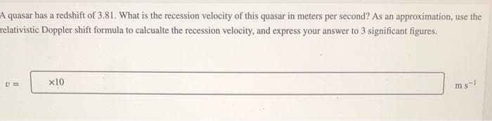 A quasar has a redshift of 3.81. What is the recession velocity of this quasar in meters per second? As an approximation, use the
relativistic Doppler shift formula to calcualte the recession velocity, and express your answer to 3 significant figures.
U=
x10
ms-1