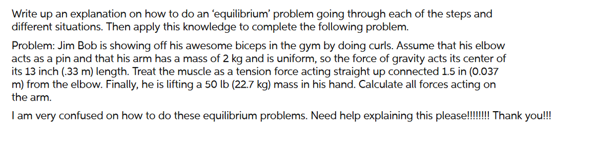 Write up an explanation on how to do an 'equilibrium' problem going through each of the steps and
different situations. Then apply this knowledge to complete the following problem.
Problem: Jim Bob is showing off his awesome biceps in the gym by doing curls. Assume that his elbow
acts as a pin and that his arm has a mass of 2 kg and is uniform, so the force of gravity acts its center of
its 13 inch (.33 m) length. Treat the muscle as a tension force acting straight up connected 1.5 in (0.037
m) from the elbow. Finally, he is lifting a 50 lb (22.7 kg) mass in his hand. Calculate all forces acting on
the arm.
I am very confused on how to do these equilibrium problems. Need help explaining this please!!!!!!!! Thank you!!!