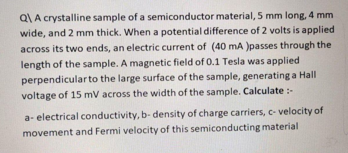 Q\ A crystalline sample of a semiconductor material, 5 mm long, 4 mm
wide, and 2 mm thick. When a potential difference of 2 volts is applied
across its two ends, an electric current of (40 mA )passes through the
length of the sample. A magnetic field of 0.1 Tesla was applied
perpendicular to the large surface of the sample, generating a Hall
voltage of 15 mV across the width of the sample. Calculate :-
a-electrical conductivity, b-density of charge carriers, c- velocity of
movement and Fermi velocity of this semiconducting material