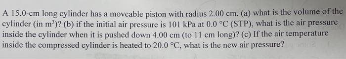 A 15.0-cm long cylinder has a moveable piston with radius 2.00 cm. (a) what is the volume of the
cylinder (in m³)? (b) if the initial air pressure is 101 kPa at 0.0 °C (STP), what is the air pressure
inside the cylinder when it is pushed down 4.00 cm (to 11 cm long)? (c) If the air temperature
inside the compressed cylinder is heated to 20.0 °C, what is the new air pressure?