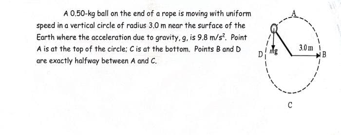 A 0.50-kg ball on the end of a rope is moving with uniform
speed in a vertical circle of radius 3.0 m near the surface of the
Earth where the acceleration due to gravity, g, is 9.8 m/s². Point
A is at the top of the circle: C is at the bottom. Points B and D
are exactly halfway between A and C.
C
3.0m