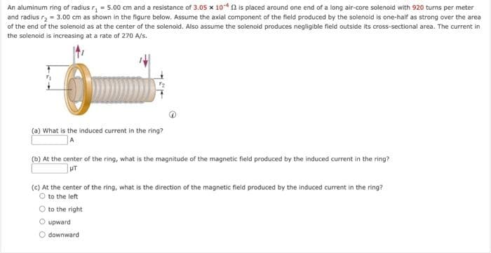An aluminum ring of radius r₁=5.00 cm and a resistance of 3.05 x 10-42 is placed around one end of a long air-core solenoid with 920 turns per meter
and radius r₂ = 3.00 cm as shown in the figure below. Assume the axial component of the field produced by the solenoid is one-half as strong over the area
of the end of the solenold as at the center of the solenoid. Also assume the solenoid produces negligible field outside its cross-sectional area. The current in
the solenoid is increasing at a rate of 270 A/s.
(a) What is the induced current in the ring?
(b) At the center of the ring, what is the magnitude of the magnetic field produced by the induced current in the ring?
UT
(c) At the center of the ring, what is the direction of the magnetic field produced by the induced current in the ring?
O to the left
O to the right
O upward
downward