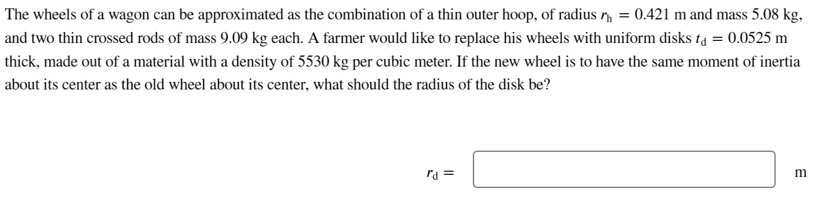 The wheels of a wagon can be approximated as the combination of a thin outer hoop, of radius r = 0.421 m and mass 5.08 kg,
and two thin crossed rods of mass 9.09 kg each. A farmer would like to replace his wheels with uniform disks ta = 0.0525 m
thick, made out of a material with a density of 5530 kg per cubic meter. If the new wheel is to have the same moment of inertia
about its center as the old wheel about its center, what should the radius of the disk be?
rd =
m