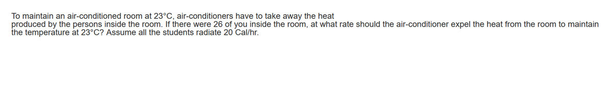 To maintain an air-conditioned room at 23°C, air-conditioners have to take away the heat
produced by the persons inside the room. If there were 26 of you inside the room, at what rate should the air-conditioner expel the heat from the room to maintain
the temperature at 23°C? Assume all the students radiate 20 Cal/hr.