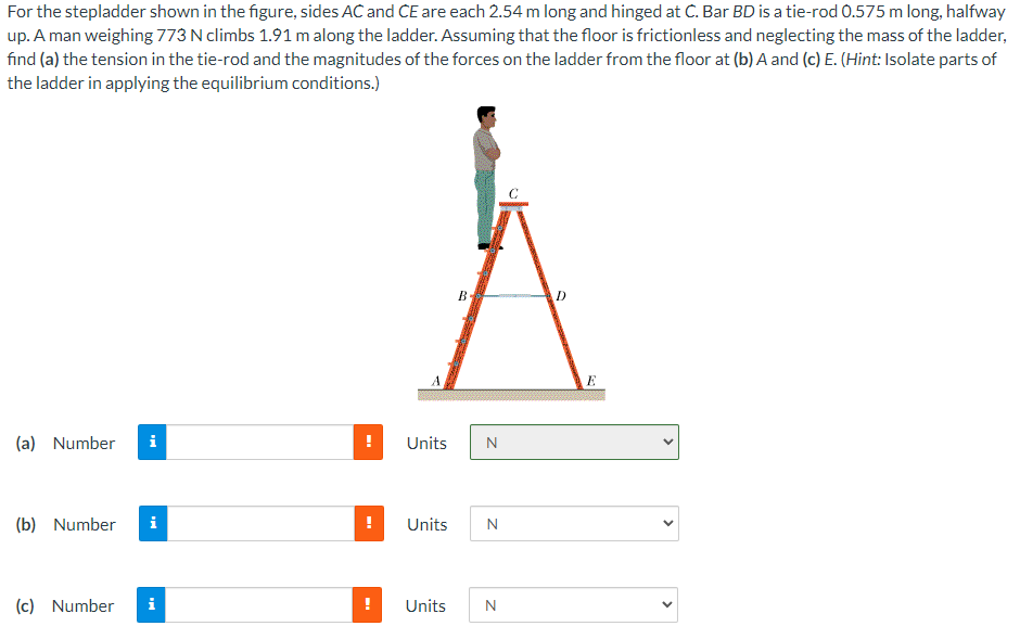 For the stepladder shown in the figure, sides AC and CE are each 2.54 m long and hinged at C. Bar BD is a tie-rod 0.575 m long, halfway
up. A man weighing 773 N climbs 1.91 m along the ladder. Assuming that the floor is frictionless and neglecting the mass of the ladder,
find (a) the tension in the tie-rod and the magnitudes of the forces on the ladder from the floor at (b) A and (c) E. (Hint: Isolate parts of
the ladder in applying the equilibrium conditions.)
(a) Number i
(b) Number i
(c) Number i
!
Units
B
N
Units N
Units N
D
E