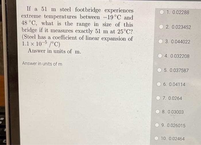 If a 51 m steel footbridge experiences
extreme temperatures between -19°C and
48 °C, what is the range in size of this
bridge if it measures exactly 51 m at 25°C?
(Steel has a coefficient of linear expansion of
1.1 x 10-5/°C)
Answer in units of m.
Answer in units of m
1. 0.02288
2. 0.023452
3. 0.044022
4. 0.032208
5. 0.037587
06. 0.04114
7. 0.0264
8. 0.03003
9. 0.026015
10. 0.02464