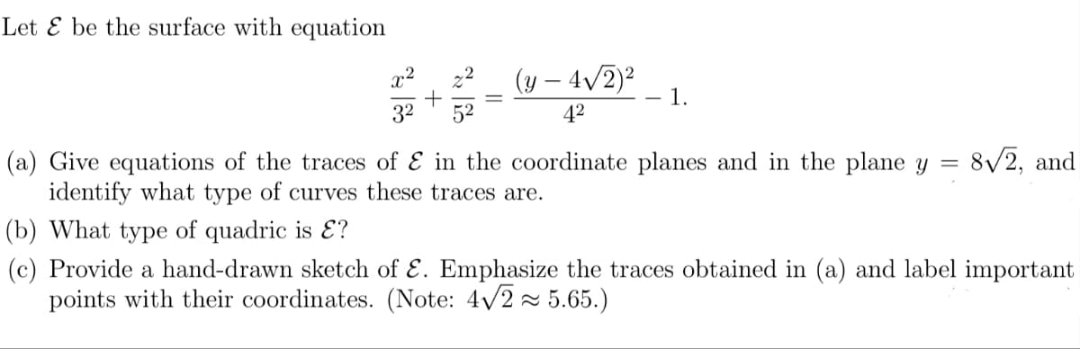 Let E be the surface with equation
(y – 4/2)2
1.
x2
|
32
52
42
(a) Give equations of the traces of E in the coordinate planes and in the plane y = 8/2, and
identify what type of curves these traces are.
(b) What type of quadric is E?
(c) Provide a hand-drawn sketch of
points with their coordinates. (Note: 4/2 - 5.65.)
Emphasize the traces obtained in (a) and label important
