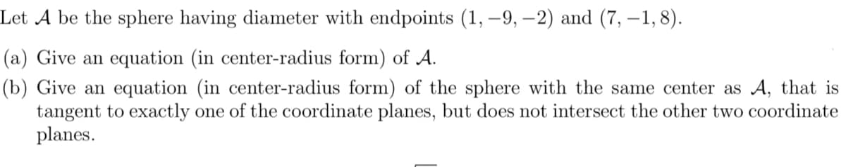 Let A be the sphere having diameter with endpoints (1, –9, –2) and (7, –1, 8).
(a) Give an equation (in center-radius form) of A.
(b) Give an equation (in center-radius form) of the sphere with the same center as A, that is
tangent to exactly one of the coordinate planes, but does not intersect the other two coordinate
planes.
