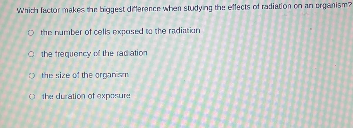 Which factor makes the biggest difference when studying the effects of radiation on an organism?
O the number of cells exposed to the radiation
the frequency of the radiation
O the size of the organism
O the duration of exposure