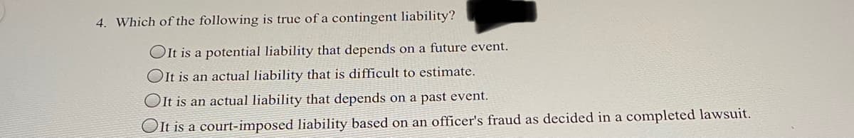 4. Which of the following is true of a contingent liability?
OIt is a potential liability that depends on a future event.
OIt is an actual liability that is difficult to estimate.
OIt is an actual liability that depends on a past event.
OIt is a court-imposed liability based on an officer's fraud as decided in a completed lawsuit.
