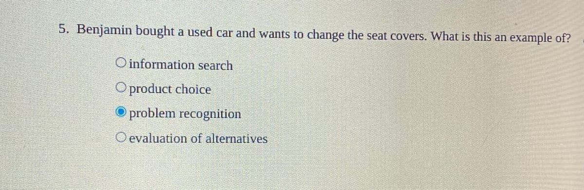 5. Benjamin bought a used car and wants to change the seat covers. What is this an example of?
Oinformation search
Oproduct choice
O problem recognition
O evaluation of alternatives
