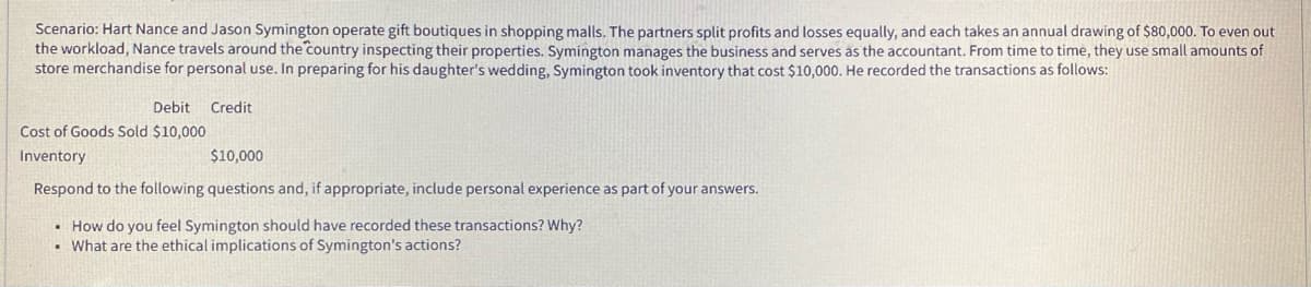 Scenario: Hart Nance and Jason Symington operate gift boutiques in shopping malls. The partners split profits and losses equally, and each takes an annual drawing of $80,000. To even out
the workload, Nance travels around the country inspecting their properties. Symington manages the business and serves as the accountant. From time to time, they use small amounts of
store merchandise for personal use. In preparing for his daughter's wedding, Symington took inventory that cost $10,000. He recorded the transactions as follows:
Debit
Credit
Cost of Goods Sold $10,000
Inventory
$10,000
Respond to the following questions and, if appropriate, include personal experience as part of your answers.
• How do you feel Symington should have recorded these transactions? Why?
• What are the ethical implications of Symington's actions?
