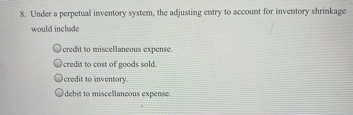 8. Under a perpetual inventory system, the adjusting entry to account for inventory shrinkage
would include
O credit to miscellaneous expense.
O credit to cost of goods sold.
O credit to inventory.
Odebit to miscellaneous expense.
